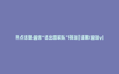 热点话题：曾言“退出国家队”！张琳芃道歉(曾琳vlog)_https://www.npxbk.com_财经_第1张