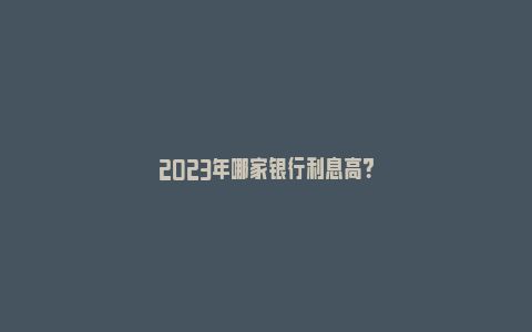 2023年哪家银行利息高？_https://www.npxbk.com_宏观_第1张