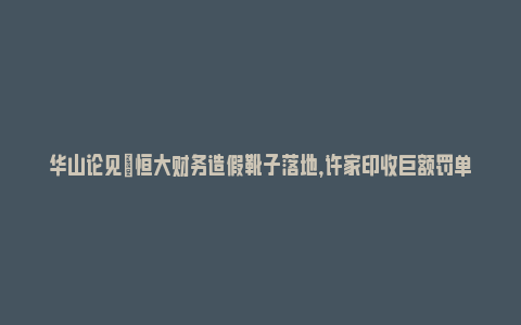 华山论见|恒大财务造假靴子落地，许家印收巨额罚单_https://www.npxbk.com_宏观_第1张