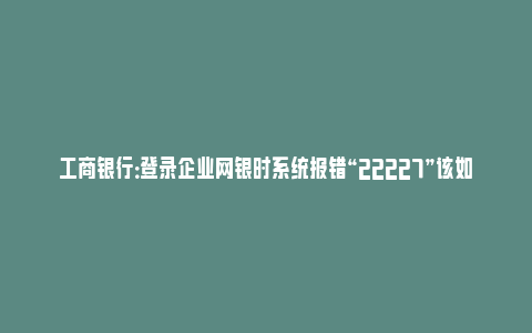 工商银行：登录企业网银时系统报错“22227”该如何处理？_https://www.npxbk.com_宏观_第1张