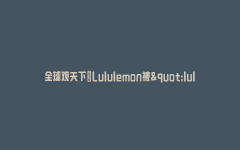 全球观天下|Lululemon被"lulu"们收割_https://www.npxbk.com_宏观_第1张