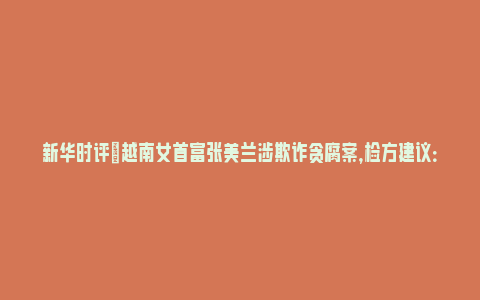 新华时评|越南女首富张美兰涉欺诈贪腐案，检方建议：判处死刑_https://www.npxbk.com_宏观_第1张