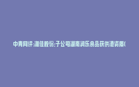 中青网评:湘佳股份：子公司湖南润乐食品获供港资质(湖南湘润食品有限公司)_https://www.npxbk.com_财经_第1张