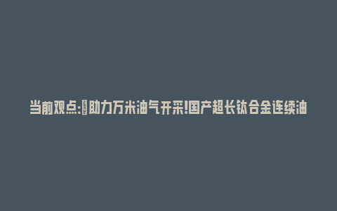 当前观点：​助力万米油气开采！国产超长钛合金连续油管亮相_https://www.npxbk.com_财经_第1张