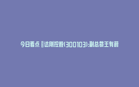 今日看点 |达刚控股(300103)：副总裁王有蔚因工作调整辞职_https://www.npxbk.com_财经_第1张