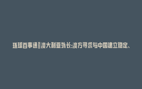 环球百事通|澳大利亚外长：澳方寻求与中国建立稳定、富有成效和成熟的关系_https://www.npxbk.com_财经_第1张