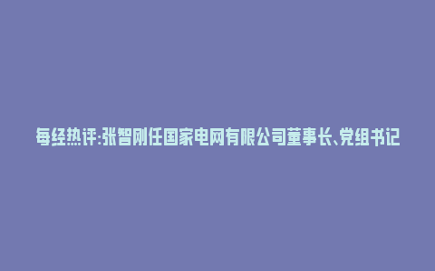 每经热评:张智刚任国家电网有限公司董事长、党组书记_https://www.npxbk.com_财经_第1张