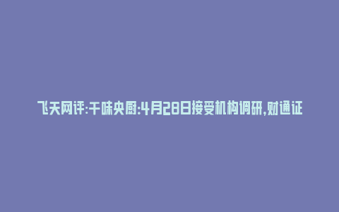 飞天网评:千味央厨：4月28日接受机构调研，财通证券、中金公司等多家机构参与_https://www.npxbk.com_财经_第1张