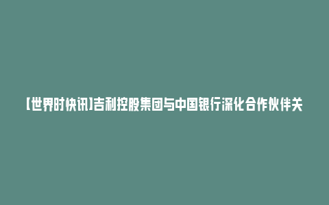 【世界时快讯】吉利控股集团与中国银行深化合作伙伴关系 加强全面战略协同_https://www.npxbk.com_财经_第1张