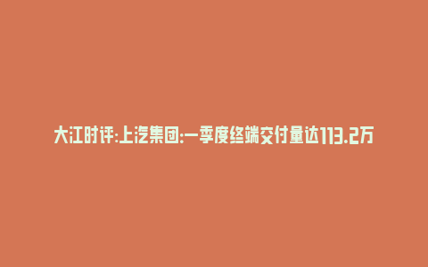 大江时评:上汽集团：一季度终端交付量达113.2万辆 同比增长9.3%(上汽集团2021一季度)_https://www.npxbk.com_财经_第1张