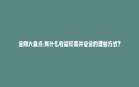 全网大盘点：有什么收益较高并安全的理财方式？_https://www.npxbk.com_宏观_第1张