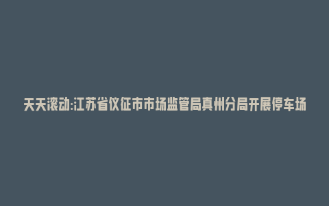 天天滚动:江苏省仪征市市场监管局真州分局开展停车场收费监督检查_https://www.npxbk.com_财经_第1张