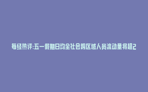 每经热评:五一假期日均全社会跨区域人员流动量将超2.7亿人次(2021五一跨省流动)_https://www.npxbk.com_财经_第1张