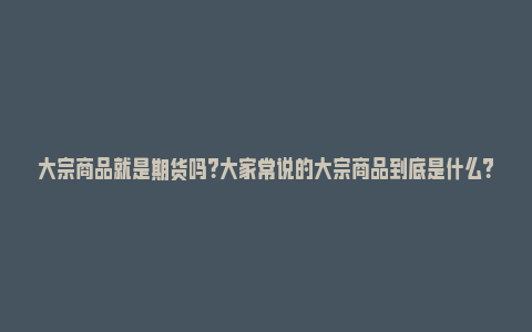 大宗商品就是期货吗？大家常说的大宗商品到底是什么？_https://www.npxbk.com_经济_第1张