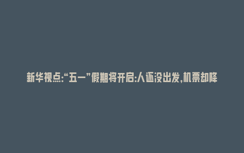 新华视点：“五一”假期将开启：人还没出发，机票却降价了(五一假期机票降价概率)_https://www.npxbk.com_财经_第1张