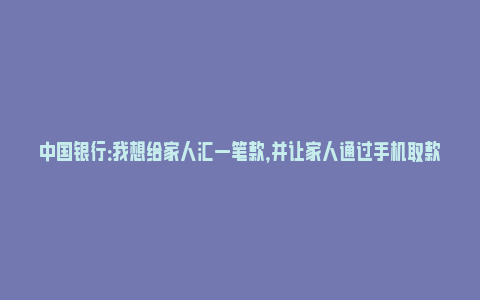 中国银行：我想给家人汇一笔款，并让家人通过手机取款代理点取款，应如何操作？_https://www.npxbk.com_宏观_第1张