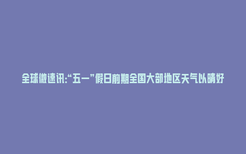 全球微速讯：“五一”假日前期全国大部地区天气以晴好为主 假日后期中东部地区有大范围强降雨和强对流_https://www.npxbk.com_财经_第1张