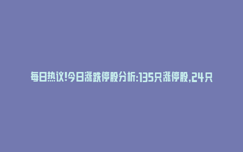 每日热议!今日涨跌停股分析：135只涨停股，24只跌停股，奥维通信（军工信息化）6连板_https://www.npxbk.com_财经_第1张