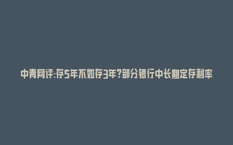 中青网评:存5年不如存3年？部分银行中长期定存利率“倒挂”_https://www.npxbk.com_宏观_第1张