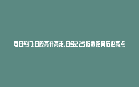 每日热门：日股高开高走，日经225指数距离历史高点不到1%_https://www.npxbk.com_宏观_第1张