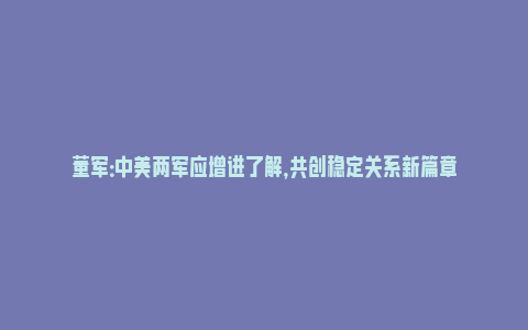 董军：中美两军应增进了解，共创稳定关系新篇章_https://www.npxbk.com_商业_第1张