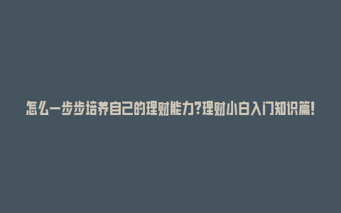 怎么一步步培养自己的理财能力？理财小白入门知识篇！_https://www.npxbk.com_股市_第1张