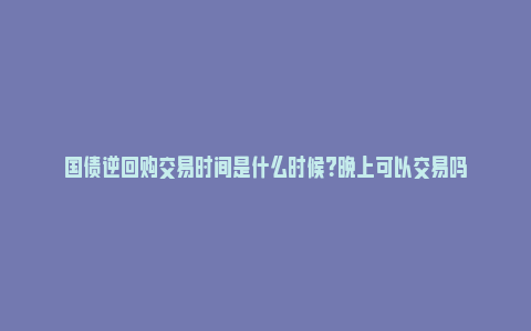 国债逆回购交易时间是什么时候？晚上可以交易吗_https://www.npxbk.com_经济_第1张