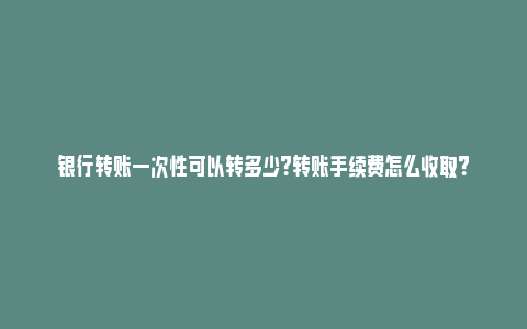 银行转账一次性可以转多少？转账手续费怎么收取？_https://www.npxbk.com_经济_第1张