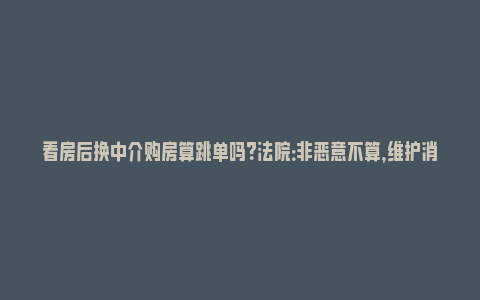 看房后换中介购房算跳单吗？法院：非恶意不算，维护消费者权益_https://www.npxbk.com_商业_第1张