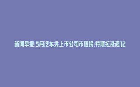 新闻早报：5月汽车类上市公司市值榜：特斯拉涨超1200亿美元，理想升至国内第二_https://www.npxbk.com_宏观_第1张