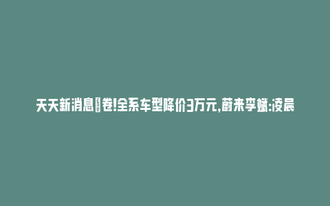 天天新消息|卷！全系车型降价3万元，蔚来李斌：凌晨三点还在反复推敲_https://www.npxbk.com_宏观_第1张