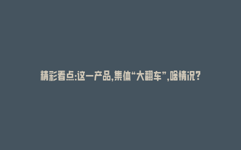 精彩看点：这一产品，集体“大翻车”，啥情况？_https://www.npxbk.com_宏观_第1张