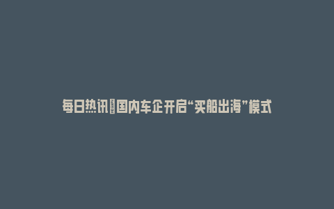 每日热讯|国内车企开启“买船出海”模式_https://www.npxbk.com_宏观_第1张