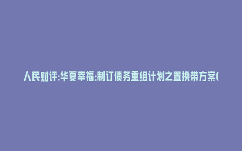 人民财评:华夏幸福：制订债务重组计划之置换带方案(华夏幸福初步拟定债务重组计划)_https://www.npxbk.com_财经_第1张