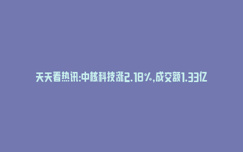 天天看热讯：中核科技涨2.18%，成交额1.33亿元，主力资金净流出989.18万元_https://www.npxbk.com_财经_第1张