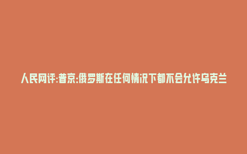 人民网评:普京：俄罗斯在任何情况下都不会允许乌克兰制造核武器_https://www.npxbk.com_财经_第1张