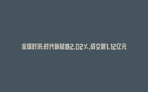 全球时讯：时代新材跌2.02%，成交额1.12亿元，主力资金净流入28.47万元(时代新材最新利好)_https://www.npxbk.com_财经_第1张