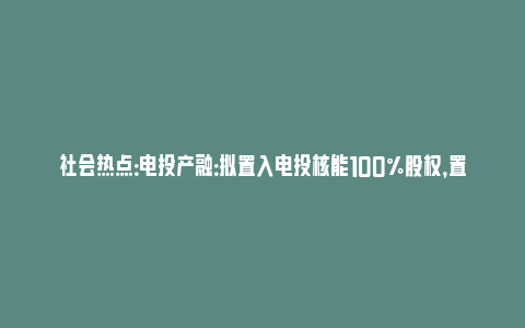 社会热点：电投产融：拟置入电投核能100%股权，置出资本控股100%股权，股票10月21日复牌_https://www.npxbk.com_财经_第1张