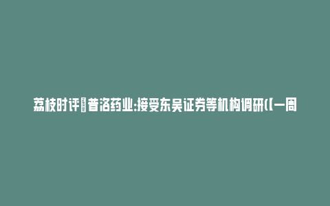 荔枝时评|普洛药业：接受东吴证券等机构调研(【一周机构调研】普洛药业热度最高)_https://www.npxbk.com_财经_第1张