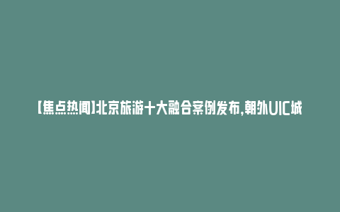 【焦点热闻】北京旅游十大融合案例发布，朝外UIC城市活力创新中心等入选_https://www.npxbk.com_财经_第1张