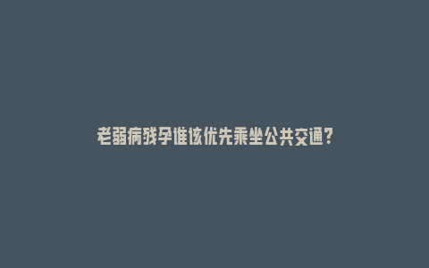 老弱病残孕谁该优先乘坐公共交通？_https://www.npxbk.com_商业_第1张