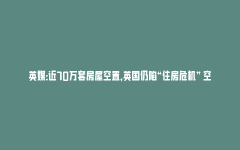 英媒：近70万套房屋空置，英国仍陷“住房危机” 空置房成难题_https://www.npxbk.com_商业_第1张