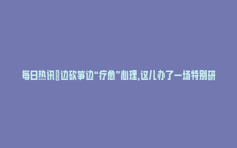 每日热讯|边砍笋边“疗愈”心理，这儿办了一场特别研学！(砍边是什么意思)_https://www.npxbk.com_财经_第1张