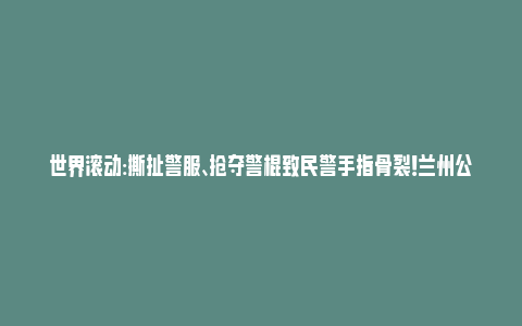 世界滚动:撕扯警服、抢夺警棍致民警手指骨裂！兰州公安处置一起袭警案件_https://www.npxbk.com_财经_第1张