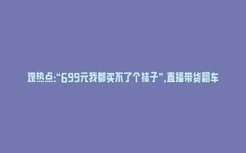 观热点：“699元我都买不了个袜子”，直播带货翻车，张雨绮被骂上热搜，本人道歉了_https://www.npxbk.com_宏观_第1张