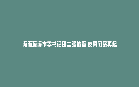 海南琼海市委书记田志强被查 反腐风暴再起_https://www.npxbk.com_商业_第1张